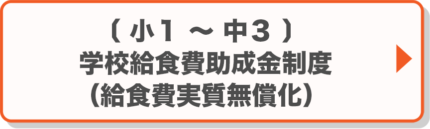 小1～中3：学校給食費助成金制度（給食費実質無償化）